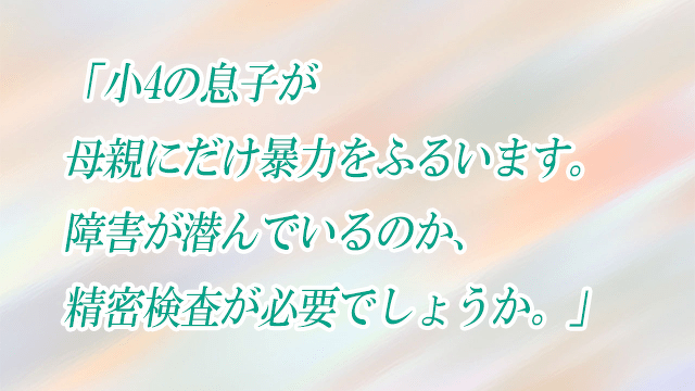 「小4の息子が母親にだけ暴力をふるいます。障害が潜んでいるのか、精密検査が必要でしょうか。」子どもの発達お悩み相談室