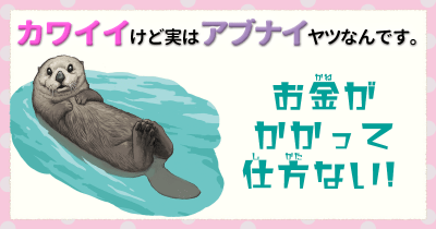 カワイイけど実はアブナイヤツなんです。⑦ お金がかかって仕方がない!