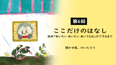 ここだけのはなし 絵本『あいたい あいたい あいうえお』ができるまで 第6回