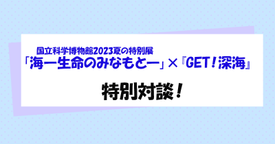 国立科学博物館2023夏の特別展「海 ―生命のみなもと―」×『GET!深海』特別対談 【後編】