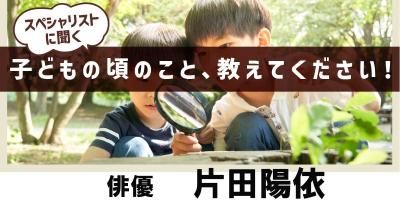 子どもたちの好奇心を大切にして欲しい！　子どもの頃の話を聞かせて！第20回「俳優　片田陽依さん」