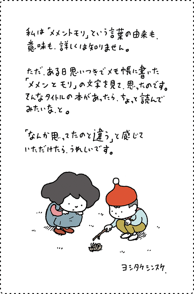 私は「メメントモリ」という言葉の由来も、意味も、詳しくは知りません。ただ、ある日思いつきでメモ帳に書いた「メメンとモリ」の文字を見て、思ったのです。そんなタイトルの本があったら、ちょっと読んでみたいな、と。「なんか思ってたのと違う」と感じていただけたら、うれしいです。ヨシタケシンスケ